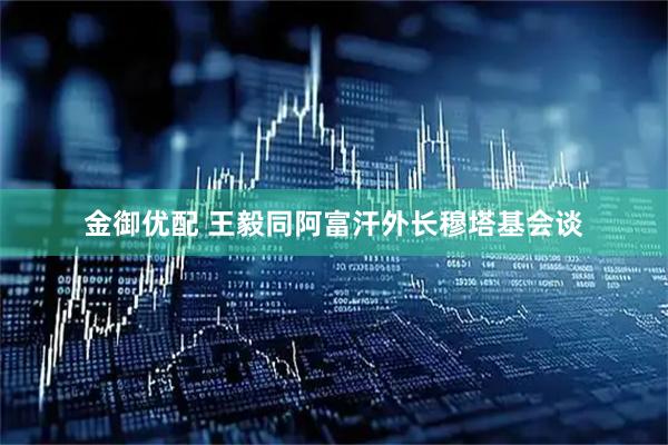 金御优配 王毅同阿富汗外长穆塔基会谈