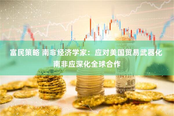 富民策略 南非经济学家：应对美国贸易武器化 南非应深化全球合作