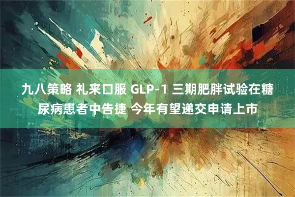 九八策略 礼来口服 GLP-1 三期肥胖试验在糖尿病患者中告捷 今年有望递交申请上市