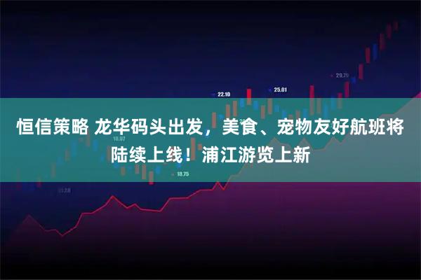恒信策略 龙华码头出发，美食、宠物友好航班将陆续上线！浦江游览上新
