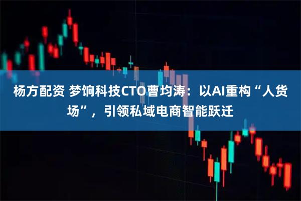 杨方配资 梦饷科技CTO曹均涛：以AI重构“人货场”，引领私域电商智能跃迁