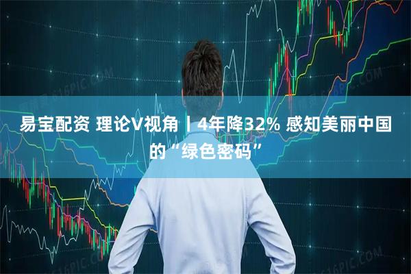 易宝配资 理论V视角丨4年降32% 感知美丽中国的“绿色密码”