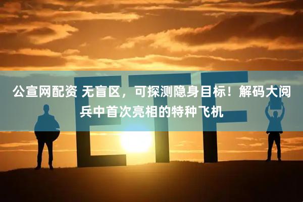 公宣网配资 无盲区，可探测隐身目标！解码大阅兵中首次亮相的特种飞机