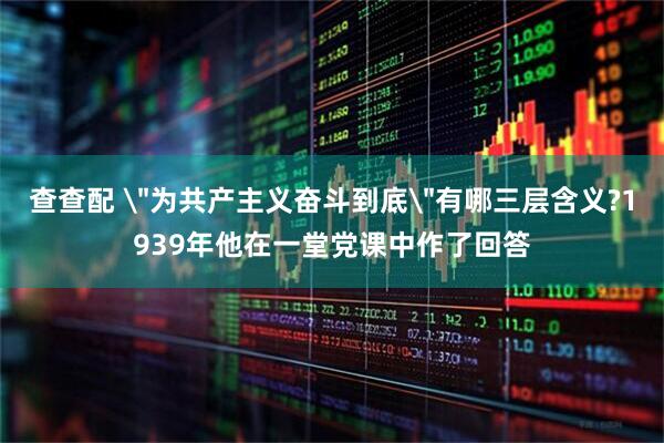查查配 ＂为共产主义奋斗到底＂有哪三层含义?1939年他在一堂党课中作了回答