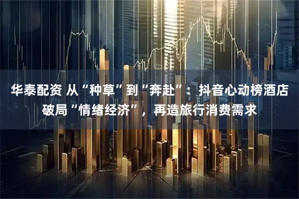 华泰配资 从“种草”到“奔赴”：抖音心动榜酒店破局“情绪经济”，再造旅行消费需求