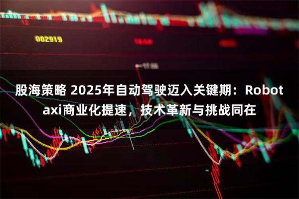 股海策略 2025年自动驾驶迈入关键期：Robotaxi商业化提速，技术革新与挑战同在