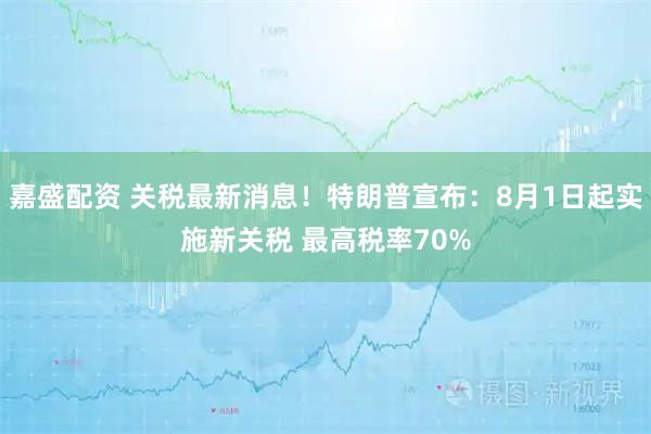 嘉盛配资 关税最新消息！特朗普宣布：8月1日起实施新关税 最高税率70%