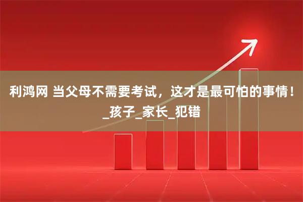 利鸿网 当父母不需要考试，这才是最可怕的事情！_孩子_家长_犯错