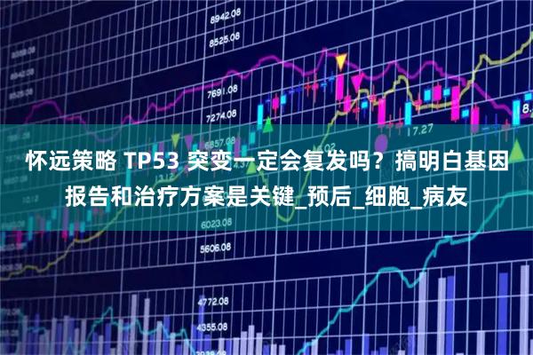 怀远策略 TP53 突变一定会复发吗？搞明白基因报告和治疗方案是关键_预后_细胞_病友
