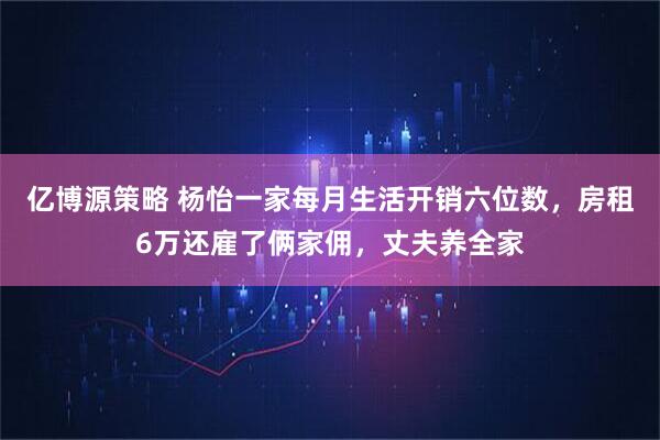 亿博源策略 杨怡一家每月生活开销六位数，房租6万还雇了俩家佣，丈夫养全家
