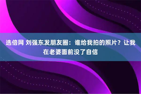选倍网 刘强东发朋友圈：谁给我拍的照片？让我在老婆面前没了自信