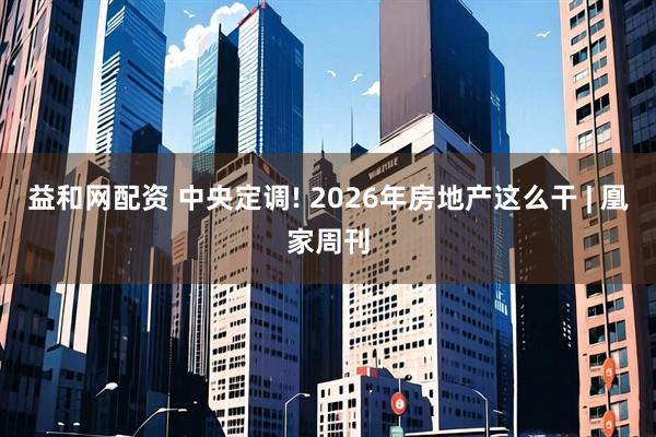 益和网配资 中央定调! 2026年房地产这么干 | 凰家周刊