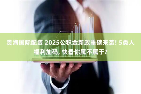 贵海国际配资 2025公积金新政重磅来袭! 5类人福利加码, 快看你属不属于?