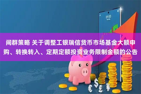 间群策略 关于调整工银瑞信货币市场基金大额申购、转换转入、定期定额投资业务限制金额的公告