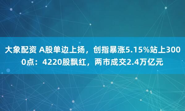 大象配资 A股单边上扬，创指暴涨5.15%站上3000点：4220股飘红，两市成交2.4万亿元
