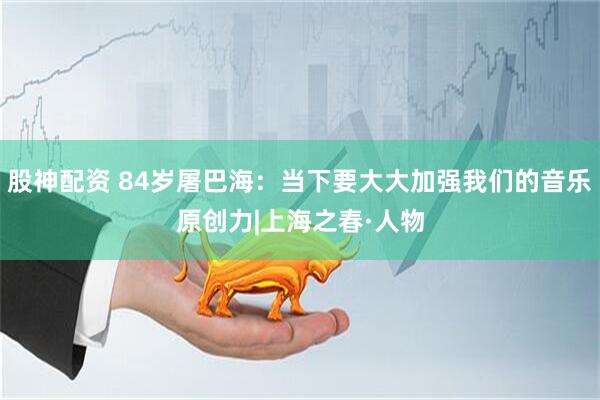 股神配资 84岁屠巴海：当下要大大加强我们的音乐原创力|上海之春·人物