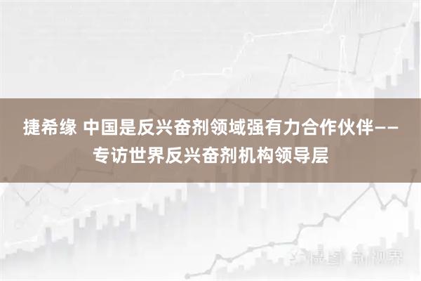 捷希缘 中国是反兴奋剂领域强有力合作伙伴——专访世界反兴奋剂机构领导层